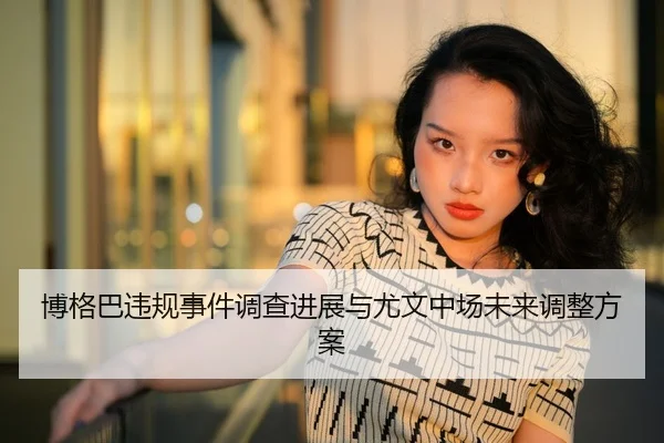 博格巴违规事件调查进展与尤文中场未来调整方案（kaiyuan）